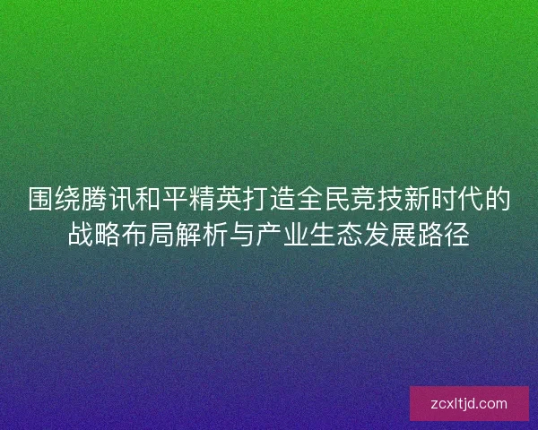 围绕腾讯和平精英打造全民竞技新时代的战略布局解析与产业生态发展路径
