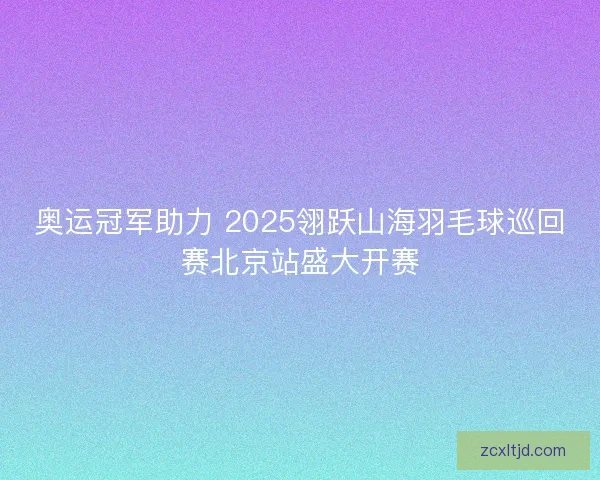 奥运冠军助力 2025翎跃山海羽毛球巡回赛北京站盛大开赛