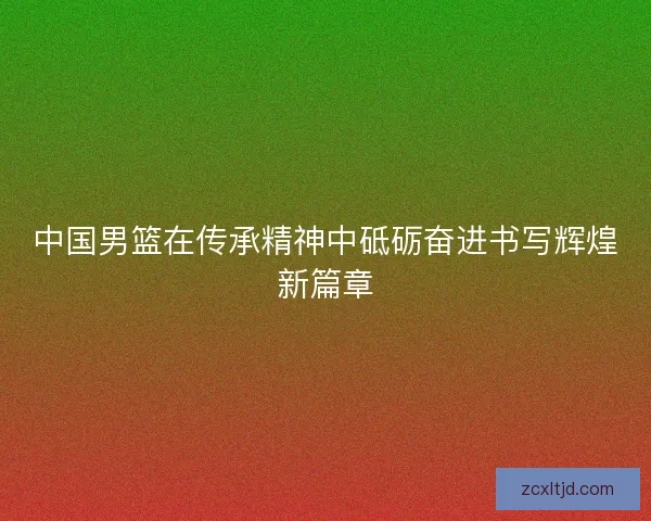 中国男篮在传承精神中砥砺奋进书写辉煌新篇章