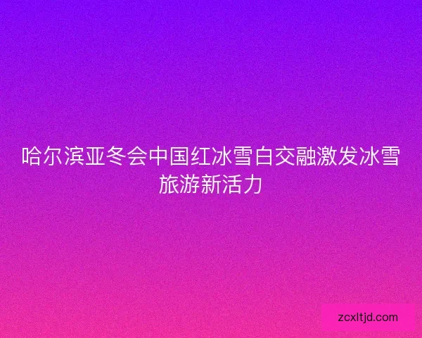 哈尔滨亚冬会中国红冰雪白交融激发冰雪旅游新活力
