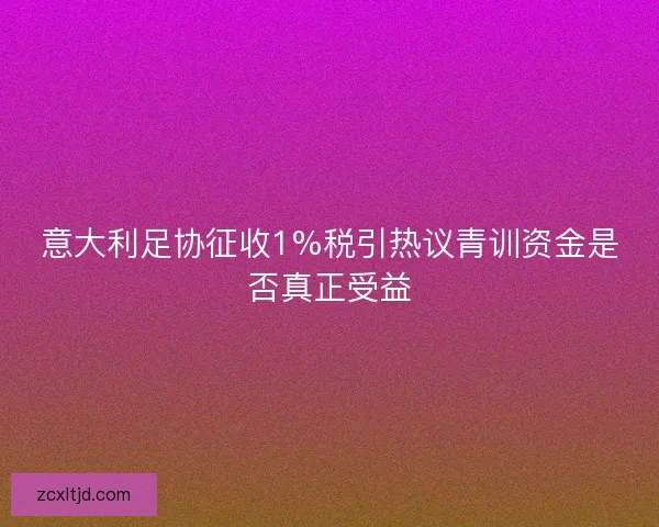 意大利足协征收1%税引热议青训资金是否真正受益