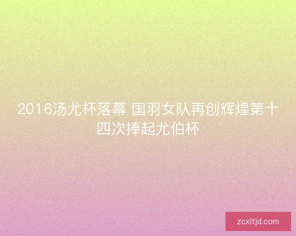 2016汤尤杯落幕 国羽女队再创辉煌第十四次捧起尤伯杯