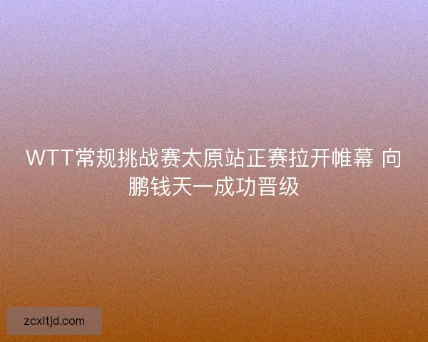 WTT常规挑战赛太原站正赛拉开帷幕 向鹏钱天一成功晋级