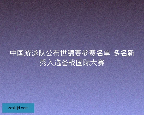中国游泳队公布世锦赛参赛名单 多名新秀入选备战国际大赛