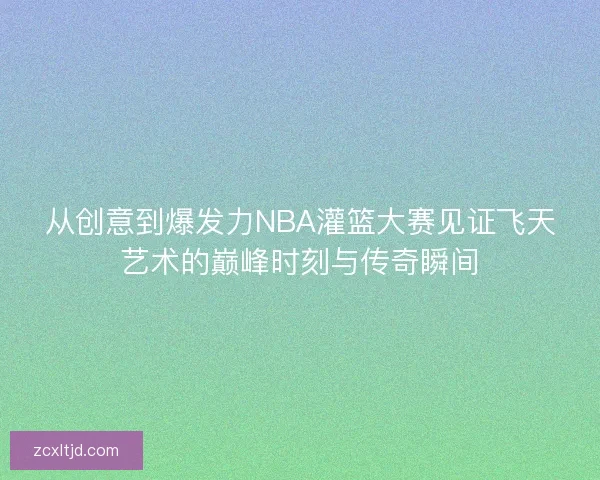 从创意到爆发力NBA灌篮大赛见证飞天艺术的巅峰时刻与传奇瞬间