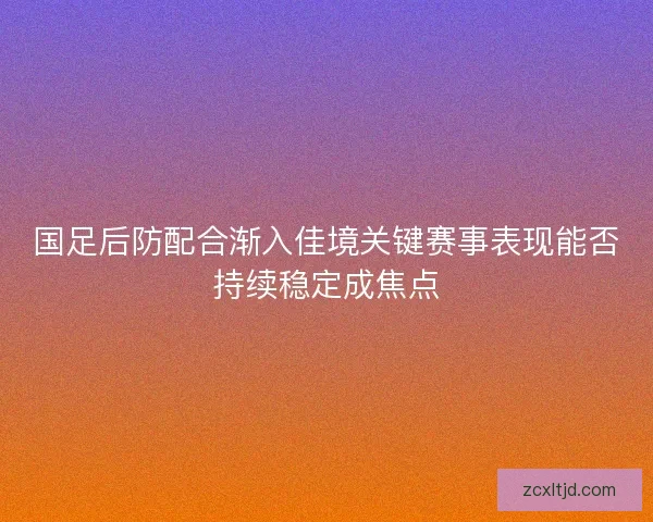 国足后防配合渐入佳境关键赛事表现能否持续稳定成焦点