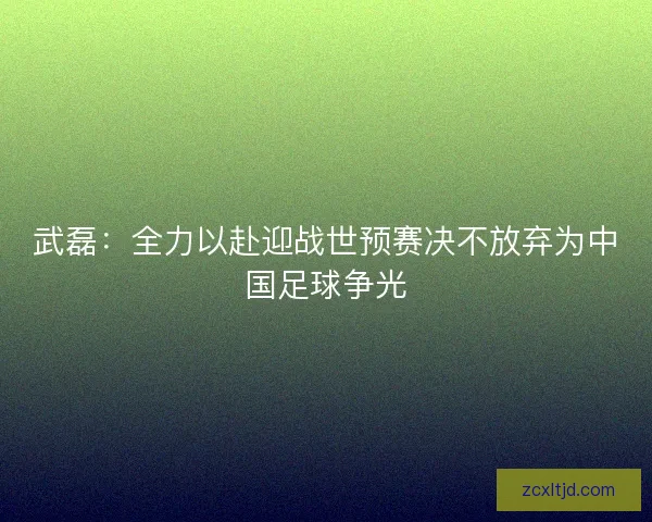 武磊：全力以赴迎战世预赛决不放弃为中国足球争光