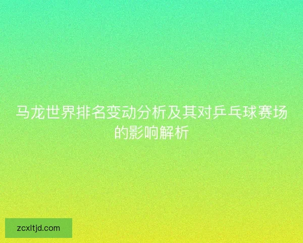 马龙世界排名变动分析及其对乒乓球赛场的影响解析 马龙世界排名变动分析及其对乒乓球赛场的影响解析