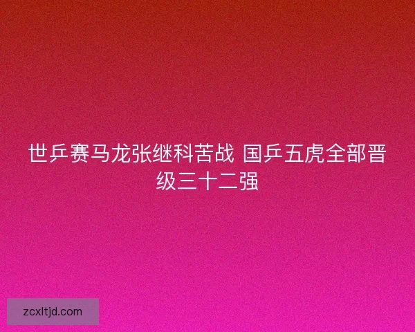 世乒赛马龙张继科苦战 国乒五虎全部晋级三十二强 世乒赛马龙张继科苦战 国乒五虎全部晋级三十二强