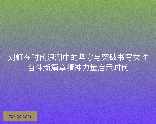 刘虹在时代浪潮中的坚守与突破书写女性奋斗新篇章精神力量启示时代 刘虹在时代浪潮中的坚守与突破书写女性奋斗新篇章精神力量启示时代