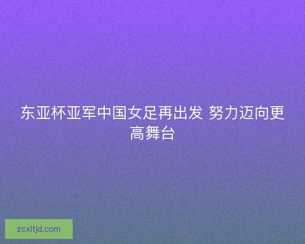 东亚杯亚军中国女足再出发 努力迈向更高舞台
