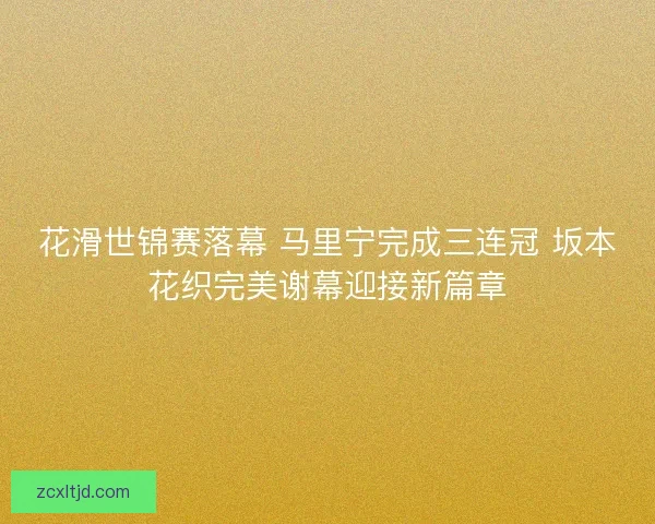 花滑世锦赛落幕 马里宁完成三连冠 坂本花织完美谢幕迎接新篇章 花滑世锦赛落幕 马里宁完成三连冠 坂本花织完美谢幕迎接新篇章